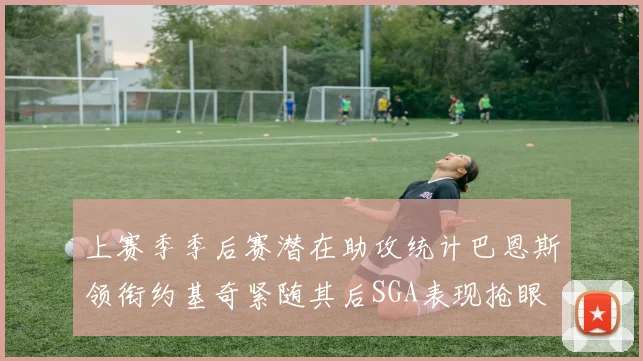 上赛季季后赛潜在助攻统计巴恩斯领衔约基奇紧随其后SGA表现抢眼