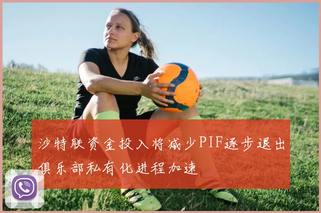 沙特联资金投入将减少PIF逐步退出俱乐部私有化进程加速